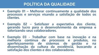 3
8
POLÍTICA DA QUALIDADE
 Exemplo 01 – Melhorar continuamente a qualidade dos
processos e serviços visando a satisfação de todos os
clientes.
 Exemplo 02 – Satisfazer a expectativa dos cliente,
gerando lucro para o desenvolvimento da empresa e
valorizando seus colaboradores.
 Exemplo 03 - Trabalhar com base na inovação e na
melhoria contínua de processos e produtos, no
aperfeiçoamento de sistemas de gestão e na
disseminação da cultura da excelência, buscando a
satisfação dos clientes e dos colaboradores.
 