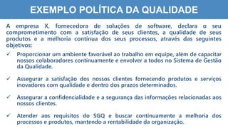 3
9
EXEMPLO POLÍTICA DA QUALIDADE
A empresa X, fornecedora de soluções de software, declara o seu
comprometimento com a satisfação de seus clientes, a qualidade de seus
produtos e a melhoria contínua dos seus processos, através das seguintes
objetivos:
 Proporcionar um ambiente favorável ao trabalho em equipe, além de capacitar
nossos colaboradores continuamente e envolver a todos no Sistema de Gestão
da Qualidade.
 Assegurar a satisfação dos nossos clientes fornecendo produtos e serviços
inovadores com qualidade e dentro dos prazos determinados.
 Assegurar a confidencialidade e a segurança das informações relacionadas aos
nossos clientes.
 Atender aos requisitos do SGQ e buscar continuamente a melhoria dos
processos e produtos, mantendo a rentabilidade da organização.
 
