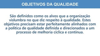 4
0
OBJETIVOS DA QUALIDADE
São definidos como os alvos que a organização
vislumbra no que diz respeito à qualidade. Estes
objetivos precisam estar perfeitamente alinhados com
a política de qualidade definida e direcionados a um
processo de melhoria cíclica e contínua.
 