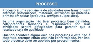 4
4
PROCESSO
Processo é uma sequência de atividades que transformam
entradas (informações, materiais, instruções ou matérias-
primas) em saídas (produtos, serviços ou decisões).
Se uma organização não tiver processos bem definidos,
colaboradores treinados e responsáveis por suas
atividades, sentirá dificuldades para garantir que o
resultado seja de qualidade.
Quando acontece algum erro nos processos e este não é
esperado, teremos então uma não conformidade. Por isso,
todo processo deve ser apoiado por procedimentos.
 