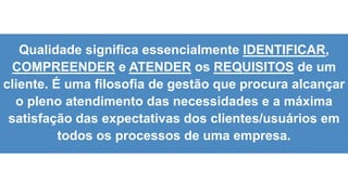 5
Qualidade significa essencialmente IDENTIFICAR,
COMPREENDER e ATENDER os REQUISITOS de um
cliente. É uma filosofia de gestão que procura alcançar
o pleno atendimento das necessidades e a máxima
satisfação das expectativas dos clientes/usuários em
todos os processos de uma empresa.
 