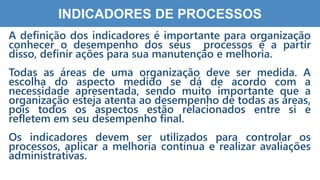 5
5
INDICADORES DE PROCESSOS
A definição dos indicadores é importante para organização
conhecer o desempenho dos seus processos e a partir
disso, definir ações para sua manutenção e melhoria.
Todas as áreas de uma organização deve ser medida. A
escolha do aspecto medido se dá de acordo com a
necessidade apresentada, sendo muito importante que a
organização esteja atenta ao desempenho de todas as áreas,
pois todos os aspectos estão relacionados entre si e
refletem em seu desempenho final.
Os indicadores devem ser utilizados para controlar os
processos, aplicar a melhoria contínua e realizar avaliações
administrativas.
 