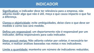 5
7
INDICADOR
Significativo: o indicador deve ter relevância para a empresa, não
adianta medir algo que não é útil, meça o que causa impacto o que faz
a diferença.
Clareza e objetividade: evite ambiguidades, deixe claro o que deve ser
medido e como isso será medido.
Defina um responsável: um departamento não é responsável por um
indicador, defina responsáveis para cada indicador.
Deve possuir metas: Não adianta coletar por coletar, é necessário ter
metas, e realizar análises baseadas nas metas e nos indicadores.
Limite a quantidade: mantenha um número de indicadores reduzidos.
 
