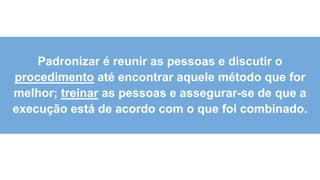 6
0
Padronizar é reunir as pessoas e discutir o
procedimento até encontrar aquele método que for
melhor; treinar as pessoas e assegurar-se de que a
execução está de acordo com o que foi combinado.
 