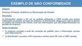 6
7
EXEMPLO DE NÃO CONFORMIDADE
Origem:
Processo (Produto, Auditoria ou Reclamação de Cliente)
Descrição:
O distribuidor emitiu a NF ref. ao pedido utilizando o CNPJ errado que estava
informado no pedido enviado da empresa. O distribuidor alegou que não se baseia
na Ordem de Compra do cliente, mas nas informações que são disponibilizadas no
pedido da empresa.
Ações Imediatas:
 A empresa enviado e-mail de correção do pedido com a informação correta
para faturamento.
 O distribuidor cancelou a NF incorreta e emitiu outra NF com o CNPJ correto.
 