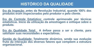 7
HISTÓRICO DA QUALIDADE
Era da Inspeção: antes da Revolução Industrial, quando 100% dos
produtos eram inspecionados pelo produtor e pelo cliente.
Era do Controle Estatístico: controle aprimorado por técnicas
estatísticas. Início da utilização da amostragem e enfoque sobre o
produto.
Era da Qualidade Total: A ênfase passa a ser o cliente, para
satisfazer suas necessidades e expectativas.
Gestão da Qualidade: Totalmente dinâmico, sendo sua evolução
fruto da interação dos diversos fatores que compõem a estrutura
organizacional.
 