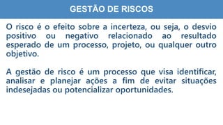 7
2
GESTÃO DE RISCOS
O risco é o efeito sobre a incerteza, ou seja, o desvio
positivo ou negativo relacionado ao resultado
esperado de um processo, projeto, ou qualquer outro
objetivo.
A gestão de risco é um processo que visa identificar,
analisar e planejar ações a fim de evitar situações
indesejadas ou potencializar oportunidades.
 