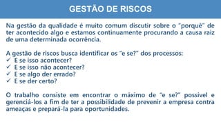 7
3
GESTÃO DE RISCOS
Na gestão da qualidade é muito comum discutir sobre o “porquê” de
ter acontecido algo e estamos continuamente procurando a causa raiz
de uma determinada ocorrência.
A gestão de riscos busca identificar os “e se?” dos processos:
 E se isso acontecer?
 E se isso não acontecer?
 E se algo der errado?
 E se der certo?
O trabalho consiste em encontrar o máximo de “e se?” possível e
gerenciá-los a fim de ter a possibilidade de prevenir a empresa contra
ameaças e prepará-la para oportunidades.
 