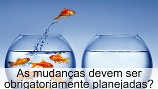 As mudanças devem ser
obrigatoriamente planejadas?
 