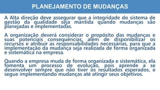 7
5
PLANEJAMENTO DE MUDANÇAS
A Alta direção deve assegurar que a integridade do sistema de
gestão da qualidade seja mantida quando mudanças são
planejadas e implementadas.
A organização deverá considerar o propósito das mudanças e
suas potenciais consequências, além de disponibilizar os
recursos e atribuir as responsabilidades necessárias, para que a
implementação da mudança seja realizada de forma organizada
e sistemática na empresa.
Quando a empresa muda de forma organizada e sistemática, ela
fomenta um processo de evolução, pois aprende a se
desenvolver sempre que não tiver os resultados esperados, e
segue implementando mudanças até atingir seus objetivos.
 