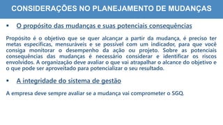 7
6
CONSIDERAÇÕES NO PLANEJAMENTO DE MUDANÇAS
 O propósito das mudanças e suas potenciais consequências
Propósito é o objetivo que se quer alcançar a partir da mudança, é preciso ter
metas específicas, mensuráveis e se possível com um indicador, para que você
consiga monitorar o desempenho da ação ou projeto. Sobre as potenciais
consequências das mudanças é necessário considerar e identificar os riscos
envolvidos. A organização deve avaliar o que vai atrapalhar o alcance do objetivo e
o que pode ser aproveitado para potencializar o seu resultado.
 A integridade do sistema de gestão
A empresa deve sempre avaliar se a mudança vai comprometer o SGQ.
 