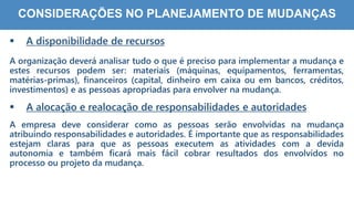7
7
CONSIDERAÇÕES NO PLANEJAMENTO DE MUDANÇAS
 A disponibilidade de recursos
A organização deverá analisar tudo o que é preciso para implementar a mudança e
estes recursos podem ser: materiais (máquinas, equipamentos, ferramentas,
matérias-primas), financeiros (capital, dinheiro em caixa ou em bancos, créditos,
investimentos) e as pessoas apropriadas para envolver na mudança.
 A alocação e realocação de responsabilidades e autoridades
A empresa deve considerar como as pessoas serão envolvidas na mudança
atribuindo responsabilidades e autoridades. É importante que as responsabilidades
estejam claras para que as pessoas executem as atividades com a devida
autonomia e também ficará mais fácil cobrar resultados dos envolvidos no
processo ou projeto da mudança.
 