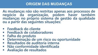 7
8
ORIGEM DAS MUDANÇAS
As mudanças não são restritas apenas aos processos de
negócio da organização, podem haver também
mudanças no próprio sistema de gestão da qualidade
ou a partir das seguintes situações:
 Feedback do cliente
 Feedback de colaboradores
 Falha do produto
 Determinação de um risco ou oportunidade
 Resultados de auditoria interna
 Não conformidade identificada
 Avaliação de resultados
 
