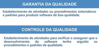 8
5
GARANTIA DA QUALIDADE
Estabelecimento de atividades ou procedimentos sistemáticos
e padrões para produzir software de boa qualidade.
CONTROLE DA QUALIDADE
Estabelecimento de atividades para verificar e assegurar que o
desenvolvimento do software tenha seguido os
procedimentos e padrões de qualidade.
 