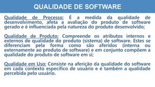8
7
QUALIDADE DE SOFTWARE
Qualidade de Processo: É a medida da qualidade de
desenvolvimento, afeta a avaliação do produto de software
gerado e é influenciada pela natureza do produto desenvolvido;
Qualidade de Produto: Compreende os atributos internos e
externos de qualidade do produto (sistema) de software. Estes se
diferenciam pela forma como são aferidos (interna ou
externamente ao produto de software) e em conjunto compõem a
qualidade do produto de software em si;
Qualidade em Uso: Consiste na aferição da qualidade do software
em cada contexto específico de usuário e é também a qualidade
percebida pelo usuário.
 