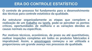 9
ERA DO CONTROLE ESTATÍSTICO
O controle de processo foi fundamento para o desenvolvimento
das técnicas para controle estatístico da qualidade.
Ao estruturar organizadamente as etapas que compõem a
realização de um trabalho ou tarefa, pode-se perceber os pontos
críticos, oportunidades de melhoria e as variações devidas as
causas normais ou específicas.
Por motivos técnicos, econômicos, de prazo ou até quantitativos,
realizar inspeções completas em todos os produtos fabricados é
impraticável. Assim, a amostragem começou a ser utilizada e
proporcionou um grande avanço nos processos de qualidade.
 