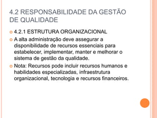 4.2 RESPONSABILIDADE DA GESTÃO
DE QUALIDADE
 4.2.1 ESTRUTURA ORGANIZACIONAL
 A alta administração deve assegurar a
disponibilidade de recursos essenciais para
estabelecer, implementar, manter e melhorar o
sistema de gestão da qualidade.
 Nota: Recursos pode incluir recursos humanos e
habilidades especializadas, infraestrutura
organizacional, tecnologia e recursos financeiros.
 