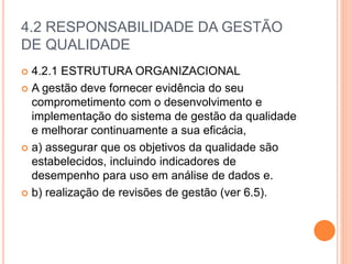 4.2 RESPONSABILIDADE DA GESTÃO
DE QUALIDADE
 4.2.1 ESTRUTURA ORGANIZACIONAL
 A gestão deve fornecer evidência do seu
comprometimento com o desenvolvimento e
implementação do sistema de gestão da qualidade
e melhorar continuamente a sua eficácia,
 a) assegurar que os objetivos da qualidade são
estabelecidos, incluindo indicadores de
desempenho para uso em análise de dados e.
 b) realização de revisões de gestão (ver 6.5).
 