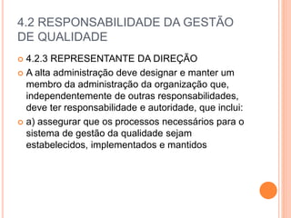 4.2 RESPONSABILIDADE DA GESTÃO
DE QUALIDADE
 4.2.3 REPRESENTANTE DA DIREÇÃO
 A alta administração deve designar e manter um
membro da administração da organização que,
independentemente de outras responsabilidades,
deve ter responsabilidade e autoridade, que inclui:
 a) assegurar que os processos necessários para o
sistema de gestão da qualidade sejam
estabelecidos, implementados e mantidos
 