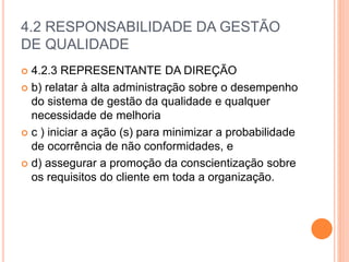 4.2 RESPONSABILIDADE DA GESTÃO
DE QUALIDADE
 4.2.3 REPRESENTANTE DA DIREÇÃO
 b) relatar à alta administração sobre o desempenho
do sistema de gestão da qualidade e qualquer
necessidade de melhoria
 c ) iniciar a ação (s) para minimizar a probabilidade
de ocorrência de não conformidades, e
 d) assegurar a promoção da conscientização sobre
os requisitos do cliente em toda a organização.
 
