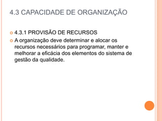4.3 CAPACIDADE DE ORGANIZAÇÃO
 4.3.1 PROVISÃO DE RECURSOS
 A organização deve determinar e alocar os
recursos necessários para programar, manter e
melhorar a eficácia dos elementos do sistema de
gestão da qualidade.
 