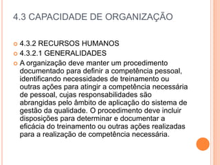 4.3 CAPACIDADE DE ORGANIZAÇÃO
 4.3.2 RECURSOS HUMANOS
 4.3.2.1 GENERALIDADES
 A organização deve manter um procedimento
documentado para definir a competência pessoal,
identificando necessidades de treinamento ou
outras ações para atingir a competência necessária
de pessoal, cujas responsabilidades são
abrangidas pelo âmbito de aplicação do sistema de
gestão da qualidade. O procedimento deve incluir
disposições para determinar e documentar a
eficácia do treinamento ou outras ações realizadas
para a realização de competência necessária.
 