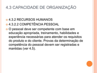4.3 CAPACIDADE DE ORGANIZAÇÃO
 4.3.2 RECURSOS HUMANOS
 4.3.2.2 COMPETÊNCIA PESSOAL
 O pessoal deve ser competente com base em
educação apropriada, treinamento, habilidades e
experiência necessárias para atender os requisitos
do produto e do cliente. Provas da determinação de
competência do pessoal devem ser registradas e
mantidas (ver 4.5).
 