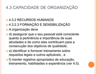 4.3 CAPACIDADE DE ORGANIZAÇÃO
 4.3.2 RECURSOS HUMANOS
 4.3.2.3 FORMAÇÃO E SENSIBILIZAÇÃO
 A organização deve
 d) assegurar que o seu pessoal está consciente
quanto à pertinência e importância de suas
atividades e de como elas contribuem para a
consecução dos objetivos de qualidade;
 e) identificar e fornecer treinamento sobre
requisitos legais e outros aplicáveis ​​, e
 f) manter registros apropriados de educação,
treinamento, habilidades e experiência (ver 4.5).
 