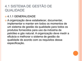 4.1 SISTEMA DE GESTÃO DE
QUALIDADE
 4.1.1 GENERALIDADE
 A organização deve estabelecer, documentar,
implementar e manter em todos os momentos de
um sistema de gestão da qualidade para todos os
produtos fornecidos para uso da indústria de
petróleo e gás natural. A organização deve medir a
eficácia e melhorar o sistema de gestão da
qualidade de acordo com os requisitos dessa
especificação.
 