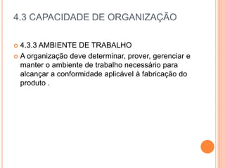 4.3 CAPACIDADE DE ORGANIZAÇÃO
 4.3.3 AMBIENTE DE TRABALHO
 A organização deve determinar, prover, gerenciar e
manter o ambiente de trabalho necessário para
alcançar a conformidade aplicável à fabricação do
produto .
 