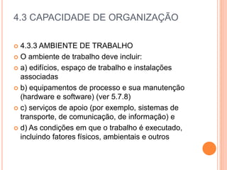 4.3 CAPACIDADE DE ORGANIZAÇÃO
 4.3.3 AMBIENTE DE TRABALHO
 O ambiente de trabalho deve incluir:
 a) edifícios, espaço de trabalho e instalações
associadas
 b) equipamentos de processo e sua manutenção
(hardware e software) (ver 5.7.8)
 c) serviços de apoio (por exemplo, sistemas de
transporte, de comunicação, de informação) e
 d) As condições em que o trabalho é executado,
incluindo fatores físicos, ambientais e outros
 
