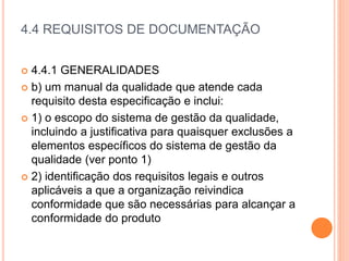 4.4 REQUISITOS DE DOCUMENTAÇÃO
 4.4.1 GENERALIDADES
 b) um manual da qualidade que atende cada
requisito desta especificação e inclui:
 1) o escopo do sistema de gestão da qualidade,
incluindo a justificativa para quaisquer exclusões a
elementos específicos do sistema de gestão da
qualidade (ver ponto 1)
 2) identificação dos requisitos legais e outros
aplicáveis ​​a que a organização reivindica
conformidade que são necessárias para alcançar a
conformidade do produto
 