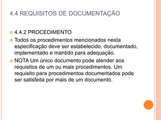 4.4 REQUISITOS DE DOCUMENTAÇÃO
 4.4.2 PROCEDIMENTO
 Todos os procedimentos mencionados nesta
especificação deve ser estabelecido, documentado,
implementado e mantido para adequação.
 NOTA Um único documento pode atender aos
requisitos de um ou mais procedimentos. Um
requisito para procedimentos documentados pode
ser satisfeita por mais de um documento.
 