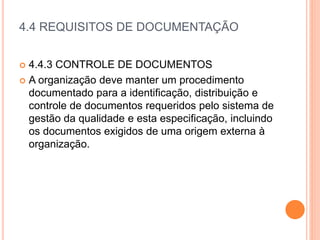 4.4 REQUISITOS DE DOCUMENTAÇÃO
 4.4.3 CONTROLE DE DOCUMENTOS
 A organização deve manter um procedimento
documentado para a identificação, distribuição e
controle de documentos requeridos pelo sistema de
gestão da qualidade e esta especificação, incluindo
os documentos exigidos de uma origem externa à
organização.
 