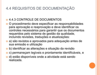 4.4 REQUISITOS DE DOCUMENTAÇÃO
 4.4.3 CONTROLE DE DOCUMENTOS
 O procedimento deve especificar as responsabilidades
para aprovação e reaprovação e deve identificar os
controles necessários para garantir que os documentos
requeridos pelo sistema de gestão da qualidade,
incluindo revisões, traduções e atualizações:
 a) são revistos e aprovados para adequação antes de
sua emissão e utilização
 b) identificar as alterações e situação da revisão
 c) permaneçam legíveis e prontamente identificáveis, e
 d) estão disponíveis onde a atividade está sendo
realizada.
 