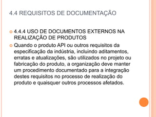 4.4 REQUISITOS DE DOCUMENTAÇÃO
 4.4.4 USO DE DOCUMENTOS EXTERNOS NA
REALIZAÇÃO DE PRODUTOS
 Quando o produto API ou outros requisitos da
especificação da indústria, incluindo aditamentos,
erratas e atualizações, são utilizados no projeto ou
fabricação do produto, a organização deve manter
um procedimento documentado para a integração
destes requisitos no processo de realização do
produto e quaisquer outros processos afetados.
 