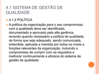 4.1 SISTEMA DE GESTÃO DE
QUALIDADE
 4.1.2 POLÍTICA
 A política da organização para o seu compromisso
com a qualidade deve ser identificado,
documentado e aprovado pela alta gerência,
revendo quando necessário a política de qualidade,
de forma que seja adequado, sendo comunicada,
entendida, aplicada e mantida por todos os níveis e
funções relevantes da organização, incluindo o
compromisso de cumprir com os requisitos e
melhorar continuamente a eficácia do sistema de
gestão da qualidade
 
