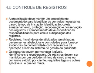 4.5 CONTROLE DE REGISTROS
 A organização deve manter um procedimento
documentado para identificar os controles necessários
para o tempo de iniciação, identificação, coleta,
armazenamento, proteção, recuperação e conservação
dos registros. O procedimento deve especificar as
responsabilidades para coleta e disposição dos
registros.
 Registros, incluindo os de atividades terceirizadas,
devem ser estabelecidos e controlados para fornecer
evidências da conformidade com requisitos e da
operação eficaz do sistema de gestão da qualidade.
 Os registros devem permanecer legíveis,
identificáveis ​​e recuperáveis. Os registros devem ser
mantidos por um período mínimo de cinco anos ou
conforme exigido por cliente, requisitos legais e outros
aplicáveis ​​, o que for maior.
 