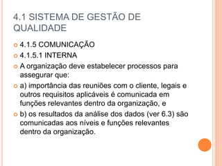 4.1 SISTEMA DE GESTÃO DE
QUALIDADE
 4.1.5 COMUNICAÇÃO
 4.1.5.1 INTERNA
 A organização deve estabelecer processos para
assegurar que:
 a) importância das reuniões com o cliente, legais e
outros requisitos aplicáveis ​​é comunicada em
funções relevantes dentro da organização, e
 b) os resultados da análise dos dados (ver 6.3) são
comunicadas aos níveis e funções relevantes
dentro da organização.
 