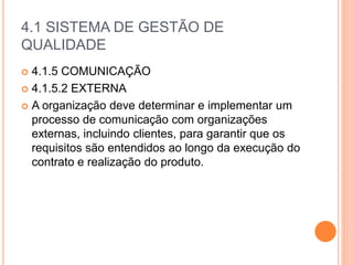 4.1 SISTEMA DE GESTÃO DE
QUALIDADE
 4.1.5 COMUNICAÇÃO
 4.1.5.2 EXTERNA
 A organização deve determinar e implementar um
processo de comunicação com organizações
externas, incluindo clientes, para garantir que os
requisitos são entendidos ao longo da execução do
contrato e realização do produto.
 