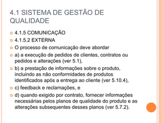 4.1 SISTEMA DE GESTÃO DE
QUALIDADE
 4.1.5 COMUNICAÇÃO
 4.1.5.2 EXTERNA
 O processo de comunicação deve abordar
 a) a execução de pedidos de clientes, contratos ou
pedidos e alterações (ver 5.1),
 b) a prestação de informações sobre o produto,
incluindo as não conformidades de produtos
identificados após a entrega ao cliente (ver 5.10.4),
 c) feedback e reclamações, e
 d) quando exigido por contrato, fornecer informações
necessárias pelos planos de qualidade do produto e as
alterações subsequentes desses planos (ver 5.7.2).
 