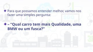 Para que possamos entender melhor, vamos nos
fazer uma simples pergunta:
– “Qual carro tem mais Qualidade, uma
BMW ou um fusca?”
 
