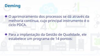 Deming
O aprimoramento dos processos se dá através da
melhoria contínua, cujo principal instrumento é o
ciclo PDCA.
Para a implantação da Gestão de Qualidade, ele
estabelece um programa de 14 pontos:
 