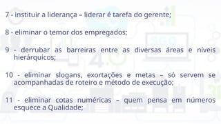 7 - instituir a liderança – liderar é tarefa do gerente;
8 - eliminar o temor dos empregados;
9 - derrubar as barreiras entre as diversas áreas e níveis
hierárquicos;
10 - eliminar slogans, exortações e metas – só servem se
acompanhadas de roteiro e método de execução;
11 - eliminar cotas numéricas – quem pensa em números
esquece a Qualidade;
 