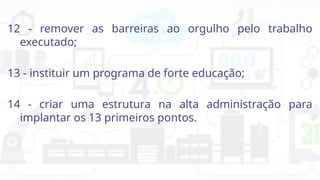 12 - remover as barreiras ao orgulho pelo trabalho
executado;
13 - instituir um programa de forte educação;
14 - criar uma estrutura na alta administração para
implantar os 13 primeiros pontos.
 