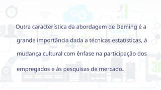Outra característica da abordagem de Deming é a
grande importância dada a técnicas estatísticas, à
mudança cultural com ênfase na participação dos
empregados e às pesquisas de mercado.
 