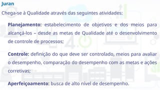 Juran
Chega-se à Qualidade através das seguintes atividades:
Planejamento: estabelecimento de objetivos e dos meios para
alcançá-los – desde as metas de Qualidade até o desenvolvimento
de controle de processos;
Controle: definição do que deve ser controlado, meios para avaliar
o desempenho, comparação do desempenho com as metas e ações
corretivas;
Aperfeiçoamento: busca de alto nível de desempenho.
 