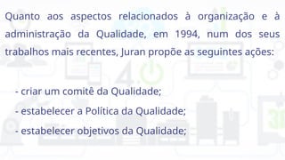 Quanto aos aspectos relacionados à organização e à
administração da Qualidade, em 1994, num dos seus
trabalhos mais recentes, Juran propõe as seguintes ações:
- criar um comitê da Qualidade;
- estabelecer a Política da Qualidade;
- estabelecer objetivos da Qualidade;
 