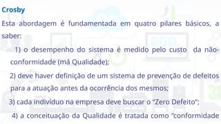 Crosby
Esta abordagem é fundamentada em quatro pilares básicos, a
saber:
1) o desempenho do sistema é medido pelo custo da não-
conformidade (má Qualidade);
2) deve haver definição de um sistema de prevenção de defeitos
para a atuação antes da ocorrência dos mesmos;
3) cada indivíduo na empresa deve buscar o “Zero Defeito”;
4) a conceituação da Qualidade é tratada como “conformidade
 