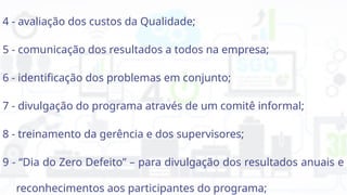 4 - avaliação dos custos da Qualidade;
5 - comunicação dos resultados a todos na empresa;
6 - identificação dos problemas em conjunto;
7 - divulgação do programa através de um comitê informal;
8 - treinamento da gerência e dos supervisores;
9 - “Dia do Zero Defeito” – para divulgação dos resultados anuais e
reconhecimentos aos participantes do programa;
 